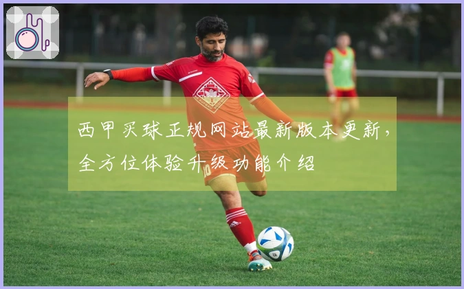 西甲买球正规网站最新版本更新，全方位体验升级功能介绍