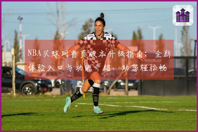 NBA买球网首页版本升级指南：全新体验入口与功能介绍，助您轻松畅玩体育赛事