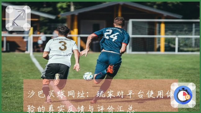 沙巴买球网址：玩家对平台使用体验的真实反馈与评价汇总