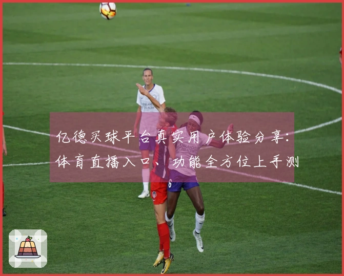 亿德买球平台真实用户体验分享:体育直播入口、功能全方位上手测评