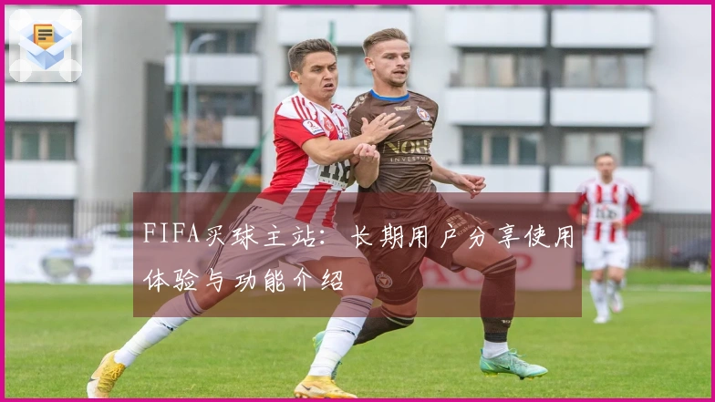 FIFA买球主站：长期用户分享使用体验与功能介绍